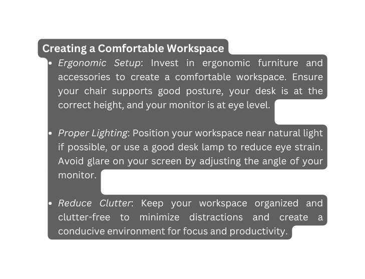 Creating a Comfortable Workspace Ergonomic Setup Invest in ergonomic furniture and accessories to create a comfortable workspace Ensure your chair supports good posture your desk is at the correct height and your monitor is at eye level Proper Lighting Position your workspace near natural light if possible or use a good desk lamp to reduce eye strain Avoid glare on your screen by adjusting the angle of your monitor Reduce Clutter Keep your workspace organized and clutter free to minimize distractions and create a conducive environment for focus and productivity